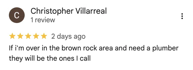 Five-star Google review from Christopher Villarreal: If i'm over in the brown rock area and need a plumber they will be the ones I call