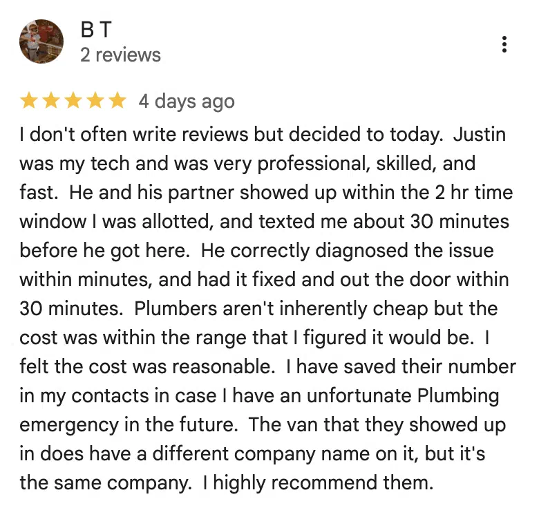 Five-star Google review from B T: I don't often write reviews but decided to today. Justin was my tech and was very professional, skilled, and fast. He and his partner showed up within the 2 hr time window I was allotted, and texted me about 30 minutes before he got here. He correctly diagnosed the issue within minutes, and had it fixed and out the door within 30 minutes. Plumbers aren't inherently cheap but the cost was within the range that I figured it would be. I felt the cost was reasonable. I have saved their number in my contacts in case I have an unfortunate Plumbing emergency in the future. The van that they showed up in does have a different company name on it, but it's the same company. I highly recommend them.