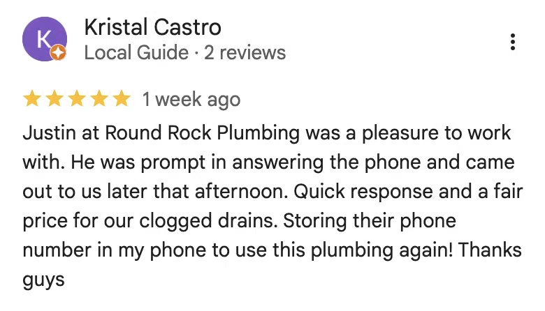 Five-star Google review from Kristal Castro: Justin at Round Rock Plumbing was a pleasure to work with. He was prompt in answering the phone and came out to us later that afternoon. Quick response and a fair price for our clogged drains. Storing their phone number in my phone to use this plumbing again! Thanks guys