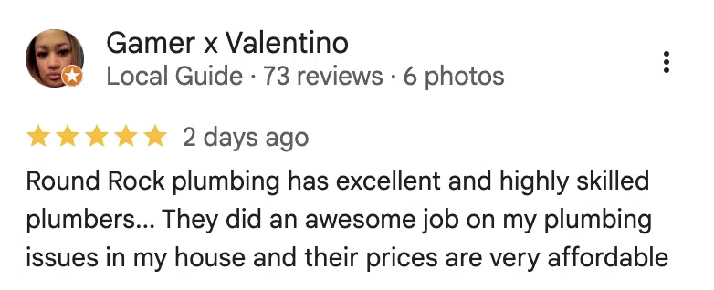 Five-star Google review from Gamer x Valentino: Round Rock plumbing has excellent and highly skilled plumbers... They did an awesome job on my plumbing issues in my house and their prices are very affordable